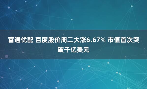 富通优配 百度股价周二大涨6.67% 市值首次突破千亿美元