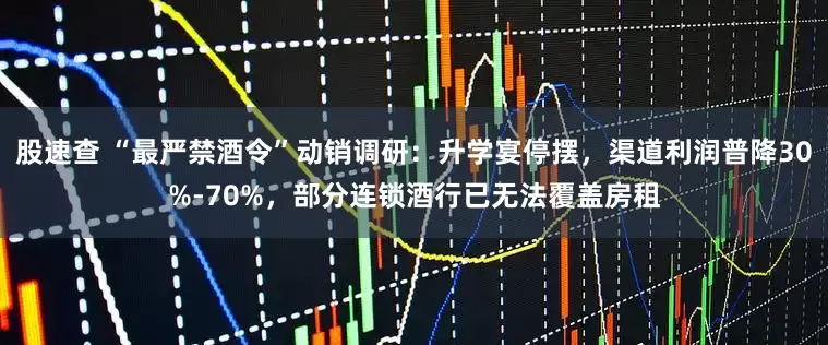 股速查 “最严禁酒令”动销调研：升学宴停摆，渠道利润普降30%-70%，部分连锁酒行已无法覆盖房租