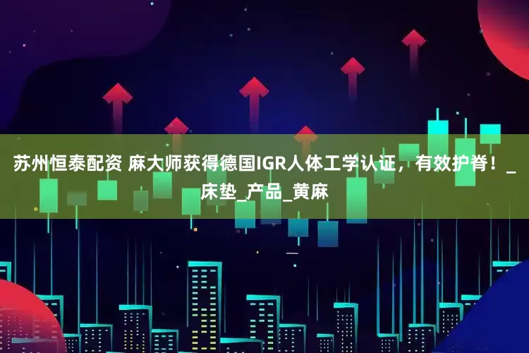 苏州恒泰配资 麻大师获得德国IGR人体工学认证，有效护脊！_床垫_产品_黄麻