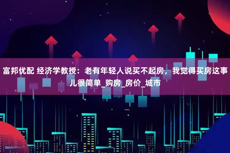 富邦优配 经济学教授：老有年轻人说买不起房，我觉得买房这事儿很简单_购房_房价_城市