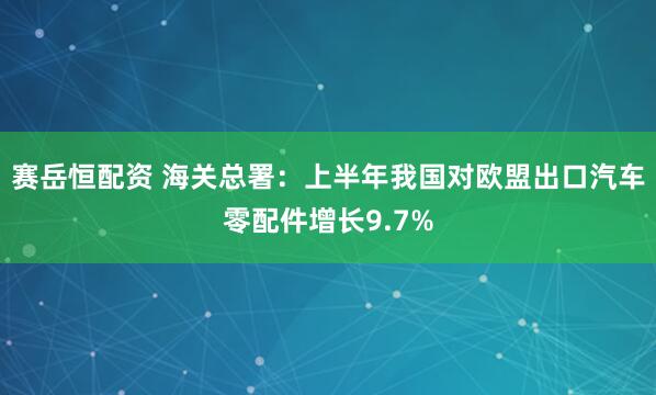 赛岳恒配资 海关总署：上半年我国对欧盟出口汽车零配件增长9.7%