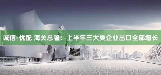 诚信-优配 海关总署：上半年三大类企业出口全部增长