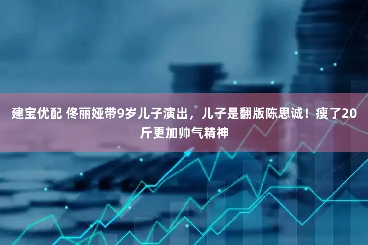 建宝优配 佟丽娅带9岁儿子演出，儿子是翻版陈思诚！瘦了20斤更加帅气精神