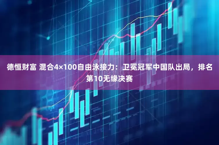 德恒财富 混合4×100自由泳接力：卫冕冠军中国队出局，排名第10无缘决赛