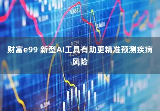财富e99 新型AI工具有助更精准预测疾病风险