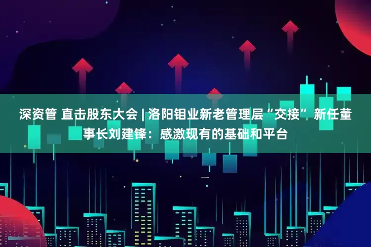 深资管 直击股东大会 | 洛阳钼业新老管理层“交接” 新任董事长刘建锋：感激现有的基础和平台