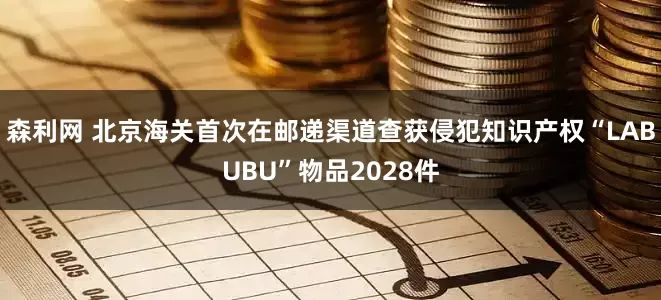 森利网 北京海关首次在邮递渠道查获侵犯知识产权“LABUBU”物品2028件