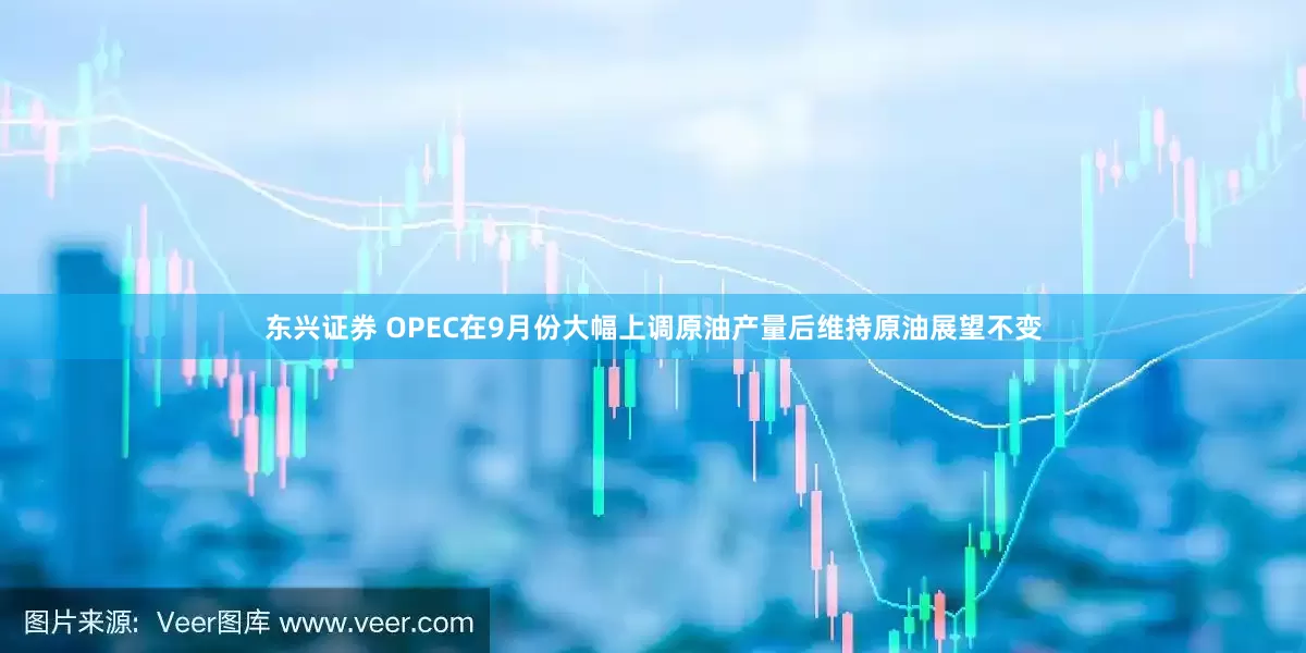 东兴证券 OPEC在9月份大幅上调原油产量后维持原油展望不变