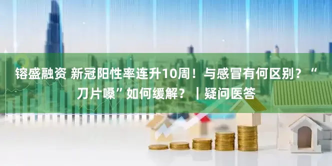 镕盛融资 新冠阳性率连升10周！与感冒有何区别？“刀片嗓”如何缓解？｜疑问医答