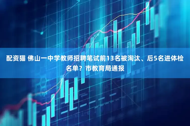 配资猫 佛山一中学教师招聘笔试前13名被淘汰、后5名进体检名单？市教育局通报