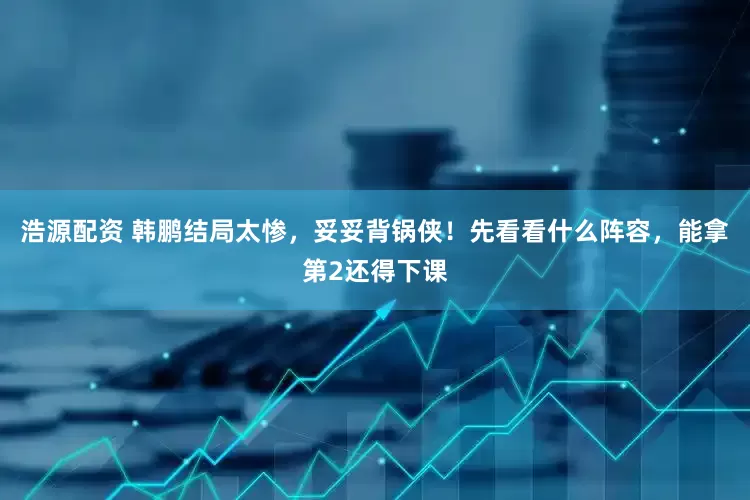 浩源配资 韩鹏结局太惨，妥妥背锅侠！先看看什么阵容，能拿第2还得下课